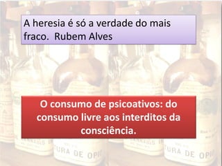 A heresia é só a verdade do mais
fraco. Rubem Alves
O consumo de psicoativos: do
consumo livre aos interditos da
consciência.
 