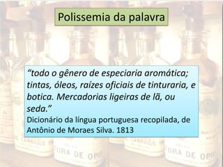 “todo o gênero de especiaria aromática;
tintas, óleos, raízes oficiais de tinturaria, e
botica. Mercadorias ligeiras de lã, ou
seda.”
Dicionário da língua portuguesa recopilada, de
Antônio de Moraes Silva. 1813
Polissemia da palavra
 