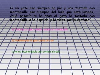 Si un gato cae siempre de pie y una tostada con mantequilla cae siempre del lado que esta untada, ¿qué pasaría si le atas al gato la tostada con mantequilla a la espalda y lo tiras por la ventana?   a) Tendrías un gato volador untado en mantequilla b) Posiblemente el gato caería de culo c) No es recomendable tirar comida al suelo 