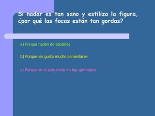 Si nadar es tan sano y estiliza la figura, ¿por qué las focas están tan gordas? a) Porque nadan de espaldas b) Porque les gusta mucho alimentarse c) Porque en el polo norte no hay gimnasios 