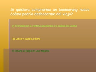 Si quisiera comprarme un boomerang nuevo ¿cómo podría deshacerme del viejo? a) Tirándolo por la ventana apuntando a la cabeza del vecino  b) Lance y cuerpo a tierra c) Echarlo al fuego en una hoguera  