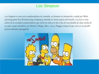 Los Simpson

Los Simpson es una serie estadounidense de comedia, en formato de animación, creada por Matt 
Groening para Fox Broadcasting Company y emitida en varios países del mundo. La serie es una 
sátira de la sociedad estadounidense que narra la vida y el día a día de una familia de clase media de 
ese país (cuyos miembros son Homero, Marge, Bart, Lisa y Maggie Simpson) que vive en un pueblo 
ficticio llamado Springfield
 