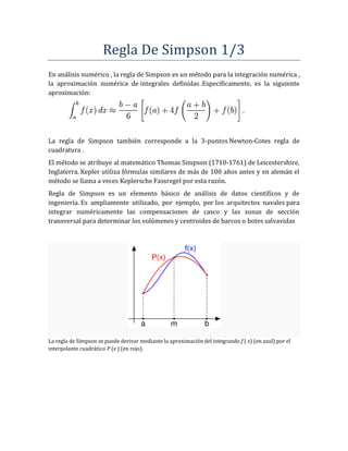Regla De Simpson 1/3
En análisis numérico , la regla de Simpson es un método para la integración numérica ,
la aproximación numérica de integrales definidas .Específicamente, es la siguiente
aproximación:
La regla de Simpson también corresponde a la 3-puntos Newton-Cotes regla de
cuadratura .
El método se atribuye al matemático Thomas Simpson (1710-1761) de Leicestershire,
Inglaterra. Kepler utiliza fórmulas similares de más de 100 años antes y en alemán el
método se llama a veces Keplersche Fassregel por esta razón.
Regla de Simpson es un elemento básico de análisis de datos científicos y de
ingeniería. Es ampliamente utilizado, por ejemplo, por los arquitectos navales para
integrar numéricamente las compensaciones de casco y las zonas de sección
transversal para determinar los volúmenes y centroides de barcos o botes salvavidas
La regla de Simpson se puede derivar mediante la aproximación del integrando f ( x) (en azul) por el
interpolante cuadrático P (x ) (en rojo).
 