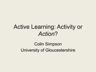 Active Learning: Activity or
Action?
Colin Simpson
University of Gloucestershire
 