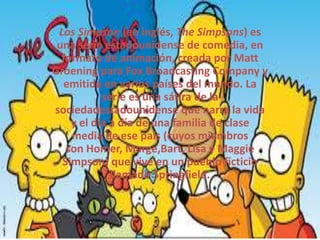 Los Simpson (en inglés, The Simpsons) es
una serie estadounidense de comedia, en
formato de animación, creada por Matt
Groening para Fox Broadcasting Company y
emitida en varios países del mundo. La
serie es una sátira de la
sociedadestadounidense que narra la vida
y el día a día de una familia de clase
media de ese país (cuyos miembros
son Homer, Marge,Bart, Lisa y Maggie
Simpson) que vive en un pueblo ficticio
llamado Springfield.
 