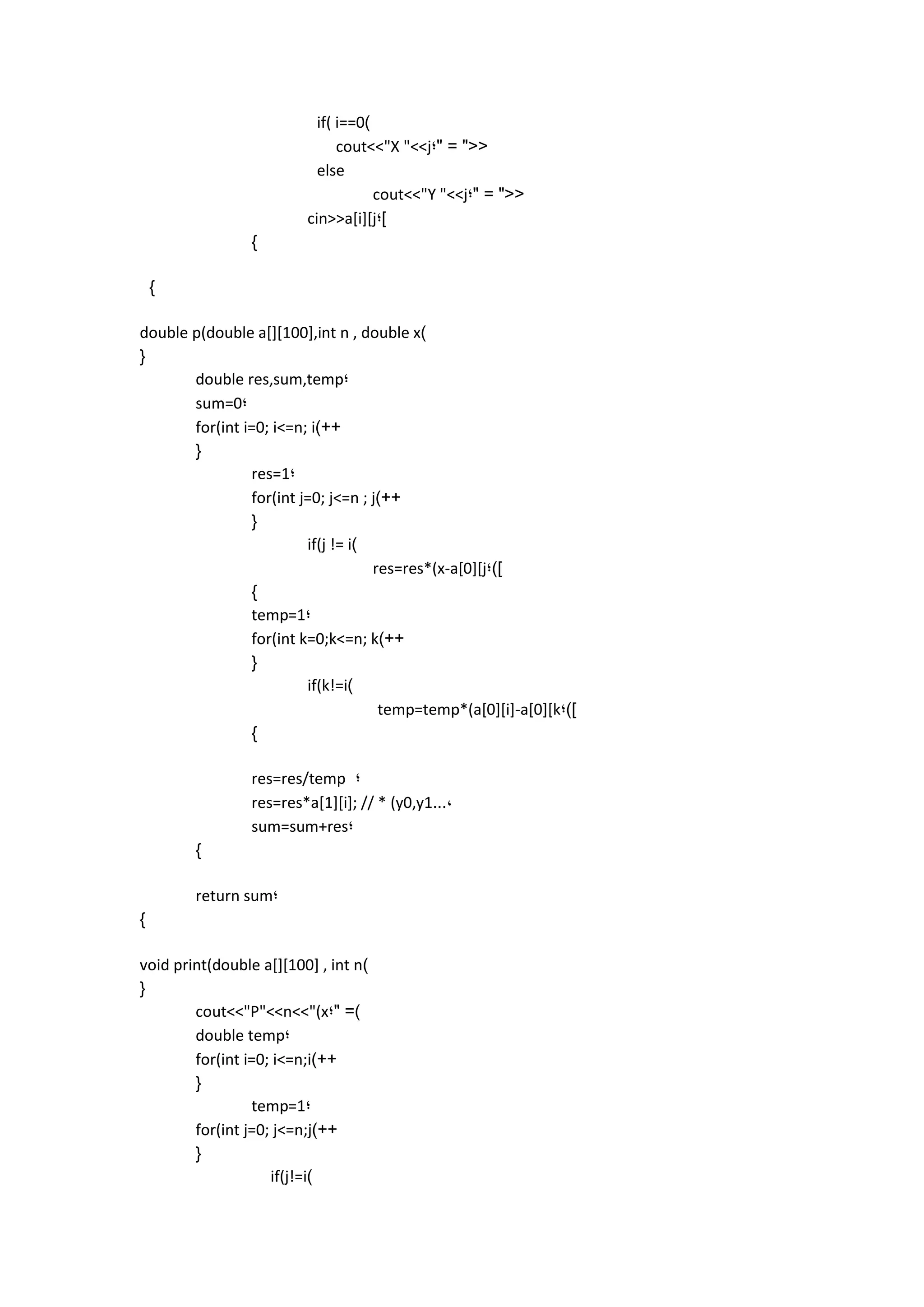 if( i==0) 
cout<<"X "<<j;" = "<< 
else 
cout<<"Y "<<j;" = "<< 
cin>>a[i][j;] 
} 
} 
double p(double a[][100],int n , double x) 
{ 
double res,sum,temp; 
sum=0; 
for(int i=0; i<=n; i)++ 
{ 
res=1; 
for(int j=0; j<=n ; j)++ 
{ 
if(j != i) 
res=res*(x-a[0][j;)] 
} 
temp=1; 
for(int k=0;k<=n; k)++ 
{ 
if(k!=i) 
temp=temp*(a[0][i]-a[0][k;)] 
} 
res=res/temp ; 
res=res*a[1][i]; // * (y0,y1..., 
sum=sum+res; 
} 
return sum; 
} 
void print(double a[][100] , int n) 
{ 
cout<<"P"<<n<<"(x;" =) 
double temp; 
for(int i=0; i<=n;i)++ 
{ 
temp=1; 
for(int j=0; j<=n;j)++ 
{ 
if(j!=i) 
 
