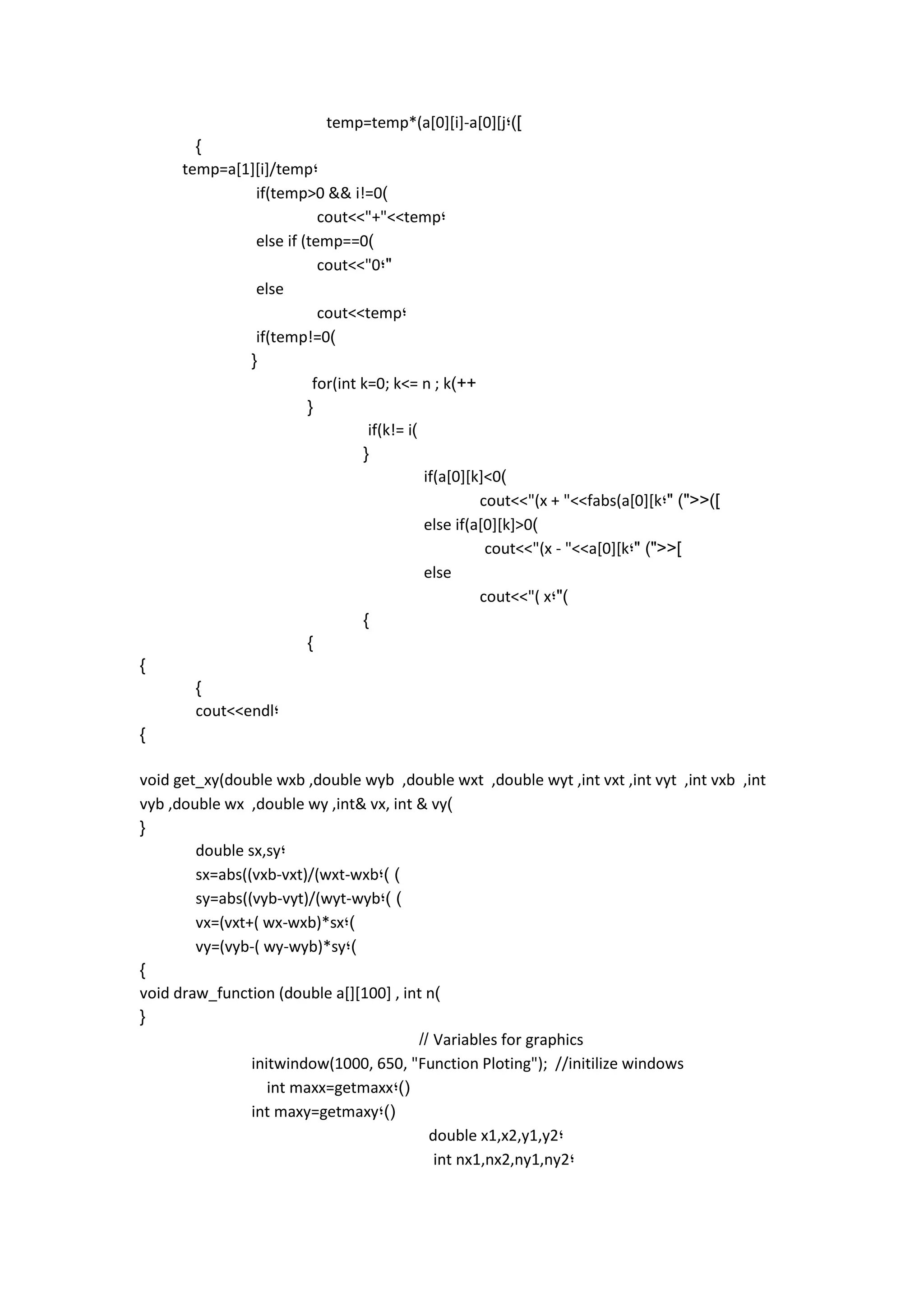 temp=temp*(a[0][i]-a[0][j;)] 
} 
temp=a[1][i]/temp; 
if(temp>0 && i!=0) 
cout<<"+"<<temp; 
else if (temp==0) 
cout<<"0;" 
else 
cout<<temp; 
if(temp!=0) 
{ 
for(int k=0; k<= n ; k)++ 
{ 
if(k!= i) 
{ 
if(a[0][k]<0) 
cout<<"(x + "<<fabs(a[0][k;" )"<<)] 
else if(a[0][k]>0) 
cout<<"(x - "<<a[0][k;" )"<<] 
else 
cout<<"( x;") 
} 
} 
} 
} 
cout<<endl; 
} 
void get_xy(double wxb ,double wyb ,double wxt ,double wyt ,int vxt ,int vyt ,int vxb ,int vyb ,double wx ,double wy ,int& vx, int & vy) 
{ 
double sx,sy; 
sx=abs((vxb-vxt)/(wxt-wxb;) ) 
sy=abs((vyb-vyt)/(wyt-wyb;) ) 
vx=(vxt+( wx-wxb)*sx;) 
vy=(vyb-( wy-wyb)*sy;) 
} 
void draw_function (double a[][100] , int n) 
{ 
// Variables for graphics 
initwindow(1000, 650, "Function Ploting"); //initilize windows 
int maxx=getmaxx;)( 
int maxy=getmaxy;)( 
double x1,x2,y1,y2; 
int nx1,nx2,ny1,ny2; 
 