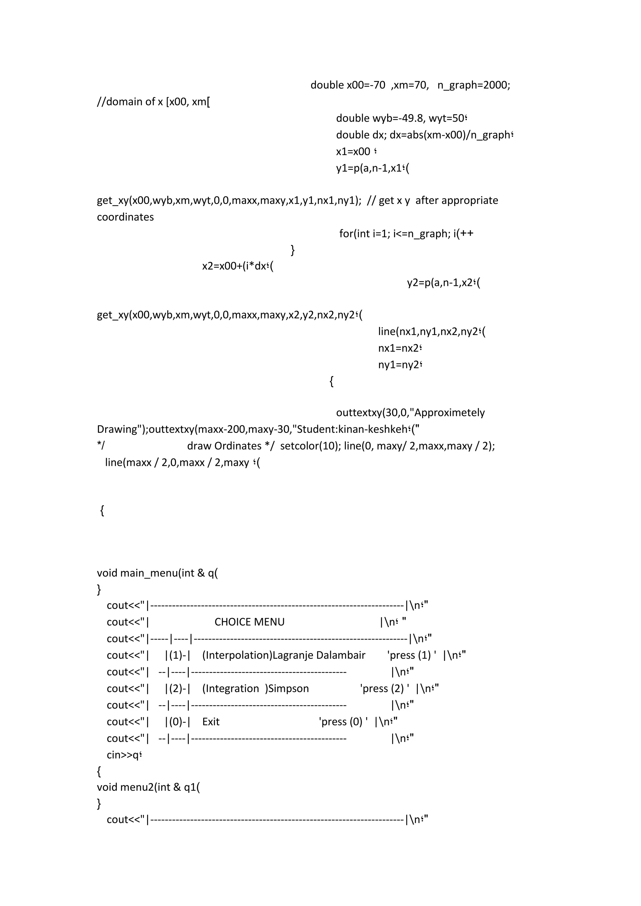 double x00=-70 ,xm=70, n_graph=2000; //domain of x [x00, xm] 
double wyb=-49.8, wyt=50; 
double dx; dx=abs(xm-x00)/n_graph; 
x1=x00 ; 
y1=p(a,n-1,x1;) 
get_xy(x00,wyb,xm,wyt,0,0,maxx,maxy,x1,y1,nx1,ny1); // get x y after appropriate coordinates 
for(int i=1; i<=n_graph; i)++ 
{ 
x2=x00+(i*dx;) 
y2=p(a,n-1,x2;) 
get_xy(x00,wyb,xm,wyt,0,0,maxx,maxy,x2,y2,nx2,ny2;) 
line(nx1,ny1,nx2,ny2;) 
nx1=nx2; 
ny1=ny2; 
} 
outtextxy(30,0,"Approximetely Drawing");outtextxy(maxx-200,maxy-30,"Student:kinan-keshkeh;)" 
*/ draw Ordinates */ setcolor(10); line(0, maxy/ 2,maxx,maxy / 2); line(maxx / 2,0,maxx / 2,maxy ;) 
} 
void main_menu(int & q) 
{ 
cout<<"|----------------------------------------------------------------------|n;" 
cout<<"| CHOICE MENU |n; " 
cout<<"|-----|----|-----------------------------------------------------------|n;" 
cout<<"| |(1)-| (Interpolation)Lagranje Dalambair 'press (1) ' |n;" 
cout<<"| --|----|------------------------------------------- |n;" 
cout<<"| |(2)-| (Integration )Simpson 'press (2) ' |n;" 
cout<<"| --|----|------------------------------------------- |n;" 
cout<<"| |(0)-| Exit 'press (0) ' |n ;" 
cout<<"| --|----|------------------------------------------- |n;" 
cin>>q; 
} 
void menu2(int & q1) 
{ 
cout<<"|----------------------------------------------------------------------|n;" 
 