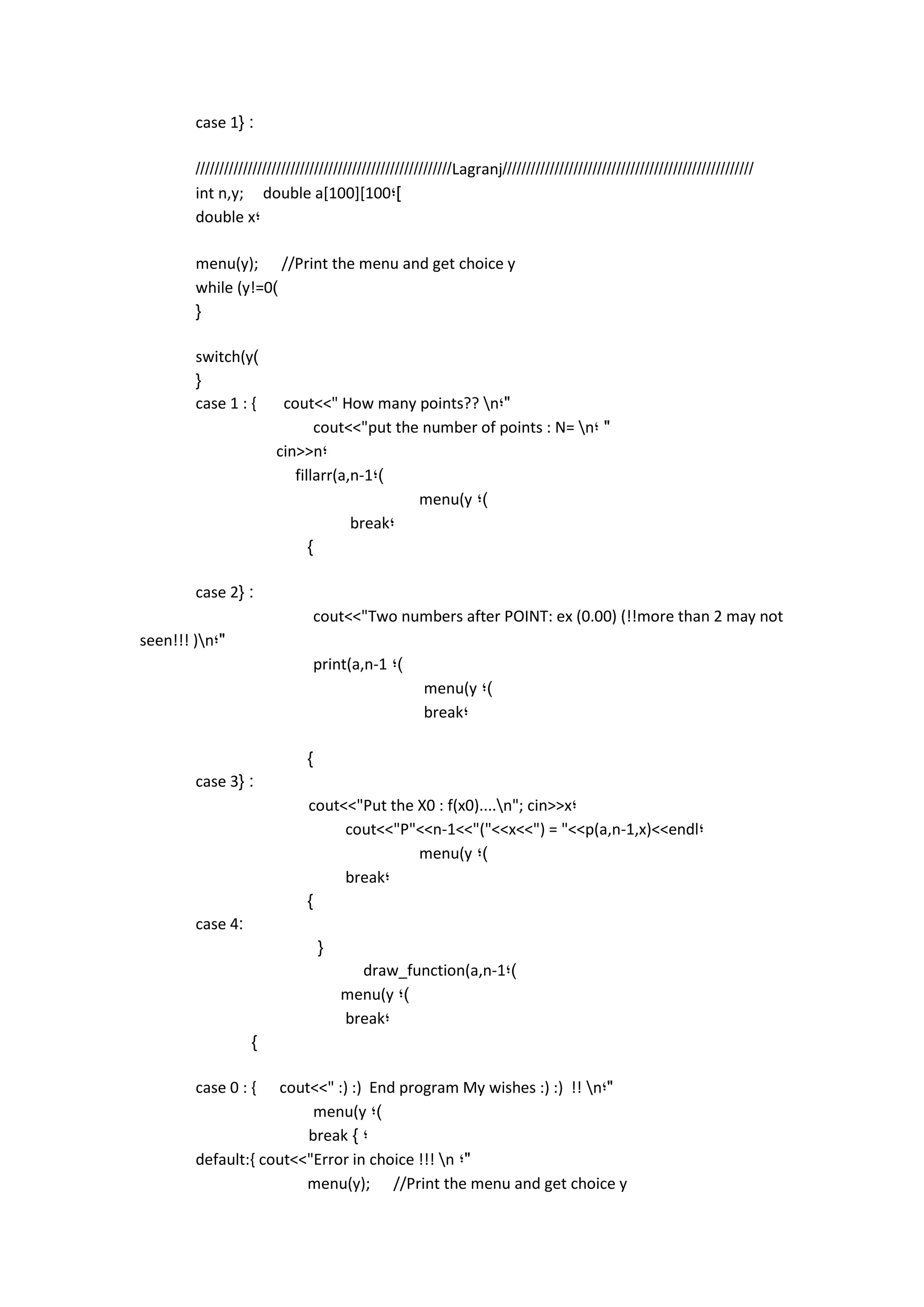 case 1{ : 
//////////////////////////////////////////////////////Lagranj///////////////////////////////////////////////////// 
int n,y; double a[100][100;] 
double x; 
menu(y); //Print the menu and get choice y 
while (y!=0) 
{ 
switch(y) 
{ 
case 1 : { cout<<" How many points?? n;" 
cout<<"put the number of points : N= n; " 
cin>>n; 
fillarr(a,n-1;) 
menu(y ;) 
break; 
} 
case 2{ : 
cout<<"Two numbers after POINT: ex (0.00) (!!more than 2 may not seen!!! )n;" 
print(a,n-1 ;) 
menu(y ;) 
break; 
} 
case 3{ : 
cout<<"Put the X0 : f(x0)....n"; cin>>x; 
cout<<"P"<<n-1<<"("<<x<<") = "<<p(a,n-1,x)<<endl; 
menu(y ;) 
break; 
} 
case 4: 
{ 
draw_function(a,n-1;) 
menu(y ;) 
break; 
} 
case 0 : { cout<<" :) :) End program My wishes :) :) !! n;" 
menu(y ;) 
break } ; 
default:{ cout<<"Error in choice !!! n ;" 
menu(y); //Print the menu and get choice y 
 