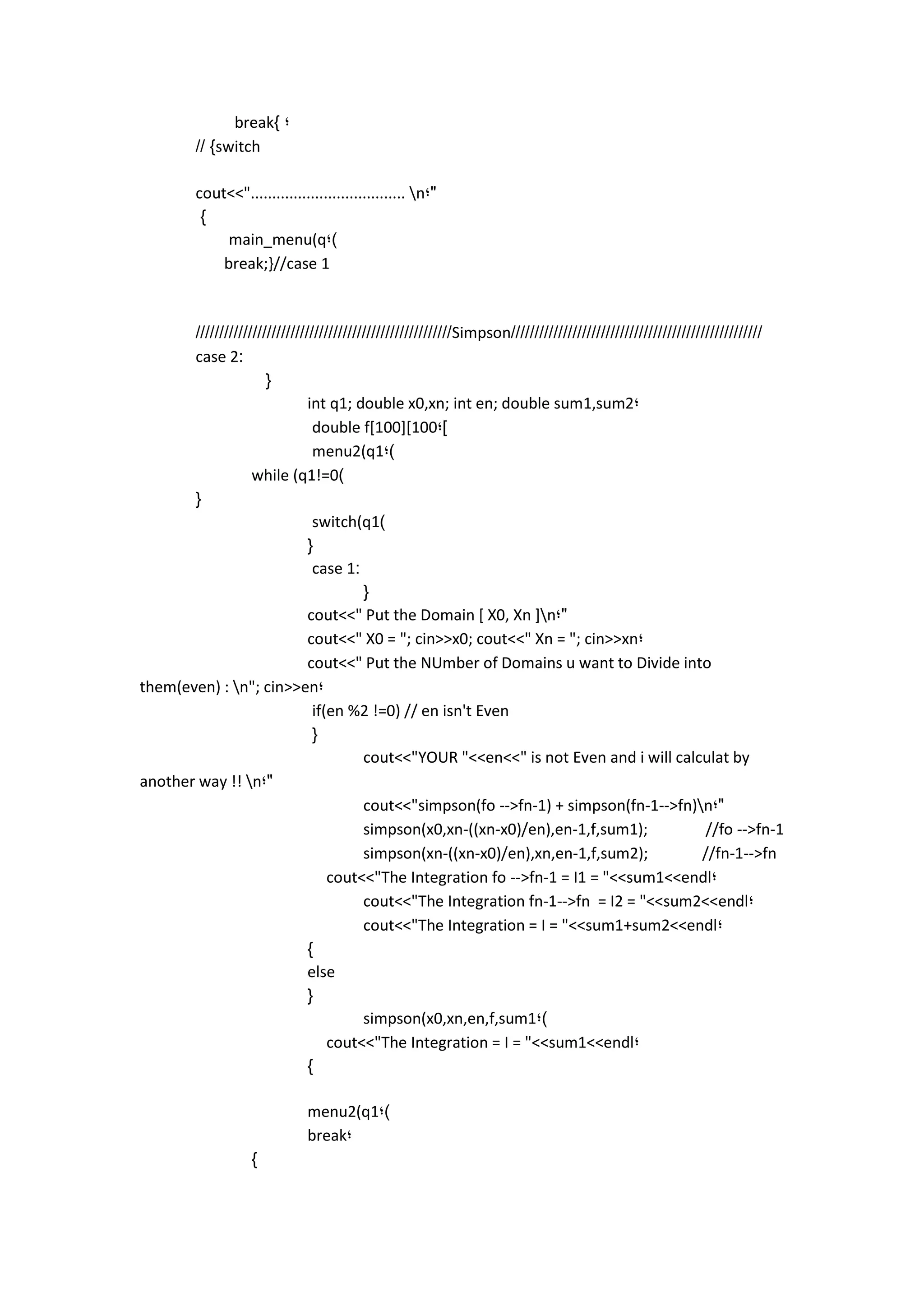 break} ; 
// }switch 
cout<<".................................... n;" 
} 
main_menu(q;) 
break;}//case 1 
//////////////////////////////////////////////////////Simpson///////////////////////////////////////////////////// 
case 2: 
{ 
int q1; double x0,xn; int en; double sum1,sum2; 
double f[100][100;] 
menu2(q1;) 
while (q1!=0) 
{ 
switch(q1) 
{ 
case 1: 
{ 
cout<<" Put the Domain [ X0, Xn ]n;" 
cout<<" X0 = "; cin>>x0; cout<<" Xn = "; cin>>xn; 
cout<<" Put the NUmber of Domains u want to Divide into them(even) : n"; cin>>en; 
if(en %2 !=0) // en isn't Even 
{ 
cout<<"YOUR "<<en<<" is not Even and i will calculat by another way !! n;" 
cout<<"simpson(fo -->fn-1) + simpson(fn-1-->fn)n;" 
simpson(x0,xn-((xn-x0)/en),en-1,f,sum1); //fo -->fn-1 
simpson(xn-((xn-x0)/en),xn,en-1,f,sum2); //fn-1-->fn 
cout<<"The Integration fo -->fn-1 = I1 = "<<sum1<<endl; 
cout<<"The Integration fn-1-->fn = I2 = "<<sum2<<endl; 
cout<<"The Integration = I = "<<sum1+sum2<<endl; 
} 
else 
{ 
simpson(x0,xn,en,f,sum1;) 
cout<<"The Integration = I = "<<sum1<<endl; 
} 
menu2(q1;) 
break; 
} 
 