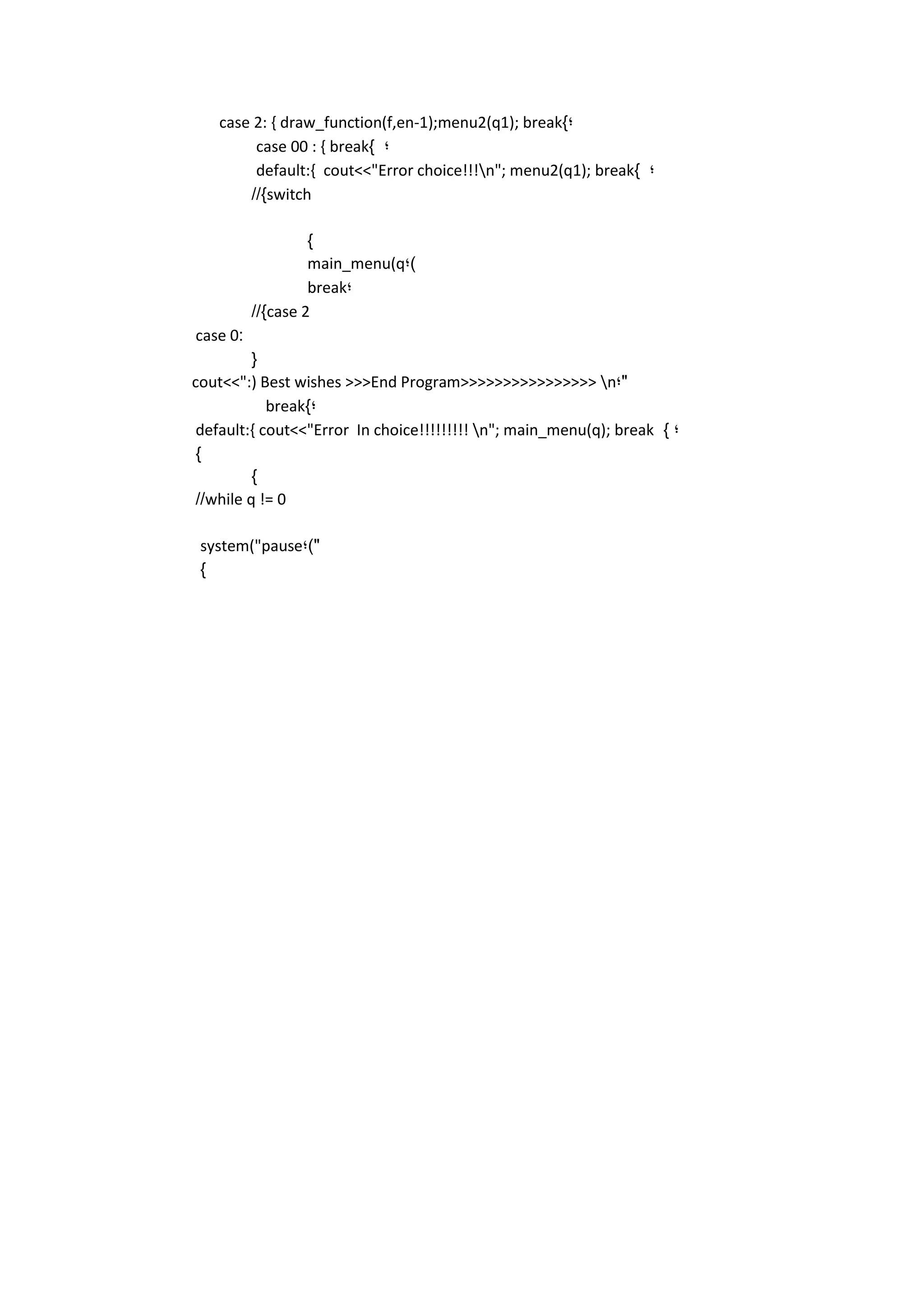 case 2: { draw_function(f,en-1);menu2(q1); break}; 
case 00 : { break} ; 
default:{ cout<<"Error choice!!!n"; menu2(q1); break} ; 
//}switch 
} 
main_menu(q;) 
break; 
//}case 2 
case 0 : 
{ 
cout<<":) Best wishes >>>End Program>>>>>>>>>>>>>>>> n;" 
break}; 
default:{ cout<<"Error In choice!!!!!!!!! n"; main_menu(q); break } ; 
} 
} 
//while q != 0 
system("pause;)" 
} 
