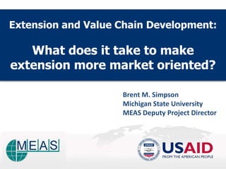 Extension and Value Chain Development:

   What does it take to make
extension more market oriented?

                    Brent M. Simpson
                    Michigan State University
                    MEAS Deputy Project Director
 