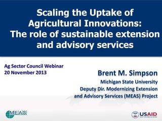 Scaling the Uptake of
Agricultural Innovations:
The role of sustainable extension
and advisory services
Ag Sector Council Webinar
20 November 2013

Brent M. Simpson
Michigan State University
Deputy Dir. Modernizing Extension
and Advisory Services (MEAS) Project

 