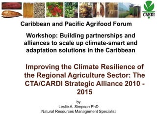 by
Leslie A. Simpson PhD
Natural Resources Management Specialist
Caribbean and Pacific Agrifood Forum
Workshop: Building partnerships and
alliances to scale up climate-smart and
adaptation solutions in the Caribbean
Improving the Climate Resilience of
the Regional Agriculture Sector: The
CTA/CARDI Strategic Alliance 2010 -
2015
 