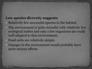 Low species diversity suggests:
 Relatively few successful species in the habitat.
 The environment is quite stressful with relatively few
ecological niches and only a few organisms are really
well adapted to that environment.
 Food webs are relatively simple.
 Changes in the environment would probably have
quite serious effects.
 