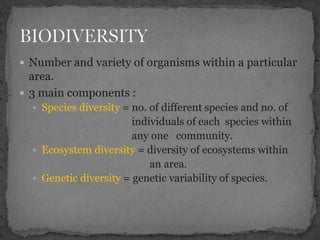  Number and variety of organisms within a particular
area.
 3 main components :
 Species diversity = no. of different species and no. of
individuals of each species within
any one community.
 Ecosystem diversity = diversity of ecosystems within
an area.
 Genetic diversity = genetic variability of species.
 
