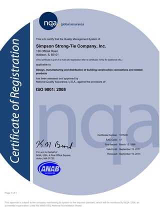 This approval is subject to the company maintaining its system to the required standard, which will be monitored by NQA, USA, an
accredited organization under the ANSI-ASQ National Accreditation Board.
Page 1 of 1
This is to certify that the Quality Management System of:
Simpson Strong-Tie Company, Inc.
136 Official Road
Addison, IL 60101
(This certificate is part of a multi site registration refer to certificate 10152 for additional info.)
applicable to:
Design, manufacturing and distribution of building construction connections and related
products
has been assessed and approved by
National Quality Assurance, U.S.A., against the provisions of:
ISO 9001: 2008
f
10152/8
March 12, 1999
September 19, 2017
Certificate Number:
First Issued:
Valid Until:
For and on behalf of
NQA, USA, 4 Post Office Square,
Acton, MA 01720
K September 19, 2014Reissued:
17EAC Code:
 
