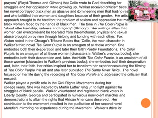 prayers” (Floyd-Thomas and Gilman) that Celie wrote to God describing her
struggles and her oppression while growing up. Walker received criticism because
her novel portrayed black men as abusive and domineering men that had no respect
and who belittled their women and daughters because of their gender. Her artistic
approach brought to the forefront the problem of sexism and oppression that many
black women faced by the hands of black men. The tone in The Color Purple is
“about utter hardship, sadness and tragedy” (Shmoop). Her writings affirm that
women can overcome and be liberated from the emotional, physical and sexual
abuse brought on by men through helping and bonding with each other. Fox
Alston noted in the Chicago’s Tribune Books that “Celie, the main character in
Walker’s third novel The Color Purple is an amalgam of all those women. She
embodies both their desperation and later their faith”(Poetry Foundation). The Color
Purple, is an amalgam of all those women [characters in Walker's previous books]; she
embodies both their desperation and, later, their faith The Color Purple, is an amalgam of all
those women [characters in Walker's previous books]; she embodies both their desperation
and, later, their faith. Her critics inspired her to transform her experiences during the filming
of The Color Purple into art and she later published The Same River Twice. The novel
focused on her life during the recording of The Color Purple and addressed the criticism that
ensued.
Walker played a prolific role in the Civil Rights Movements during her
college years. She was inspired by Martin Luther King Jr. to fight against the
struggles of black people. Walker volunteered and registered black voters in
Liberty County, Georgia and participated in numerous nonviolent marches and
demonstrations to attain the rights that African Americans deserved. Her
contribution to the movement resulted in the publication of her second novel
Meridien, mirroring her experience during the Movement. Walker’s drive for
 