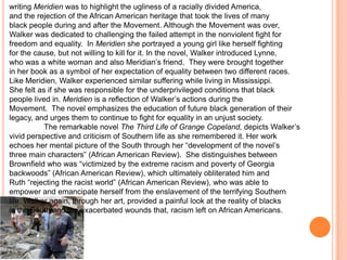writing Meridien was to highlight the ugliness of a racially divided America,
and the rejection of the African American heritage that took the lives of many
black people during and after the Movement. Although the Movement was over,
Walker was dedicated to challenging the failed attempt in the nonviolent fight for
freedom and equality. In Meridien she portrayed a young girl like herself fighting
for the cause, but not willing to kill for it. In the novel, Walker introduced Lynne,
who was a white woman and also Meridian’s friend. They were brought together
in her book as a symbol of her expectation of equality between two different races.
Like Meridien, Walker experienced similar suffering while living in Mississippi.
She felt as if she was responsible for the underprivileged conditions that black
people lived in. Meridien is a reflection of Walker’s actions during the
Movement. The novel emphasizes the education of future black generation of their
legacy, and urges them to continue to fight for equality in an unjust society.
           The remarkable novel The Third Life of Grange Copeland, depicts Walker’s
vivid perspective and criticism of Southern life as she remembered it. Her work
echoes her mental picture of the South through her “development of the novel’s
three main characters” (African American Review). She distinguishes between
Brownfield who was “victimized by the extreme racism and poverty of Georgia
backwoods” (African American Review), which ultimately obliterated him and
Ruth “rejecting the racist world” (African American Review), who was able to
empower and emancipate herself from the enslavement of the terrifying Southern
life. Walker again, through her art, provided a painful look at the reality of blacks
in the South and the exacerbated wounds that, racism left on African Americans.
 