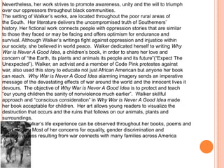 Nevertheless, her work strives to promote awareness, unity and the will to triumph
over our oppressors throughout black communities.
The setting of Walker’s works, are located throughout the poor rural areas of
the South. Her literature delivers the uncompromised truth of Southerners’
history. Her fictional work connects people with oppression stories that are similar
to those they faced or may be facing and offers optimism for endurance and
survival. Although Walker’s writings fight against oppression and injustice within
our society, she believed in world peace. Walker dedicated herself to writing Why
War is Never A Good Idea, a children’s book, in order to share her love and
concern of “the Earth, its plants and animals its people and its future”(“Expect The
Unexpected”). Walker, an activist and a member of Code Pink protestes against
war, also used this story to educate not just African American but anyone her book
can reach. Why War is Never A Good Idea alarming imagery sends an imperative
message of the devastating effects of war around the world and the innocent lives it
devours. The objective of Why War is Never A Good Idea is to protect and teach
“our young children the sanity of nonviolence much earlier”. Walker skillful
approach and “conscious consideration” in Why War is Never A Good Idea made
her book acceptable for children. Her art allows young readers to visualize the
destruction that occurs and the ruins that follows on our animals, plants and
surroundings.
           Walker’s life experience can be observed throughout her books, poems and
short stories. Most of her concerns for equality, gender discrimination and
destructiveness resulting from war connects with many families across America
 