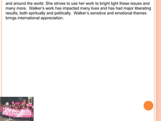 and around the world. She strives to use her work to bright light these issues and
many more. Walker’s work has impacted many lives and has had major liberating
results, both spiritually and politically. Walker’s sensitive and emotional themes
brings international appreciation.
 