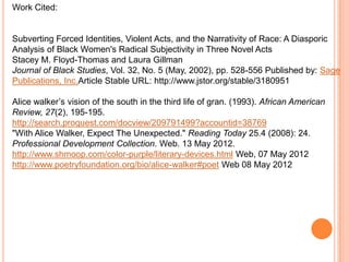 Work Cited:


Subverting Forced Identities, Violent Acts, and the Narrativity of Race: A Diasporic
Analysis of Black Women's Radical Subjectivity in Three Novel Acts
Stacey M. Floyd-Thomas and Laura Gillman
Journal of Black Studies, Vol. 32, No. 5 (May, 2002), pp. 528-556 Published by: Sage
Publications, Inc.Article Stable URL: http://www.jstor.org/stable/3180951

Alice walker’s vision of the south in the third life of gran. (1993). African American
Review, 27(2), 195-195.
http://search.proquest.com/docview/209791499?accountid=38769
"With Alice Walker, Expect The Unexpected." Reading Today 25.4 (2008): 24.
Professional Development Collection. Web. 13 May 2012.
http://www.shmoop.com/color-purple/literary-devices.html Web, 07 May 2012
http://www.poetryfoundation.org/bio/alice-walker#poet Web 08 May 2012
 
