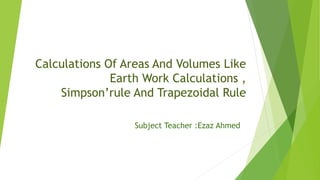 Calculations Of Areas And Volumes Like
Earth Work Calculations ,
Simpson’rule And Trapezoidal Rule
Subject Teacher :Ezaz Ahmed
 