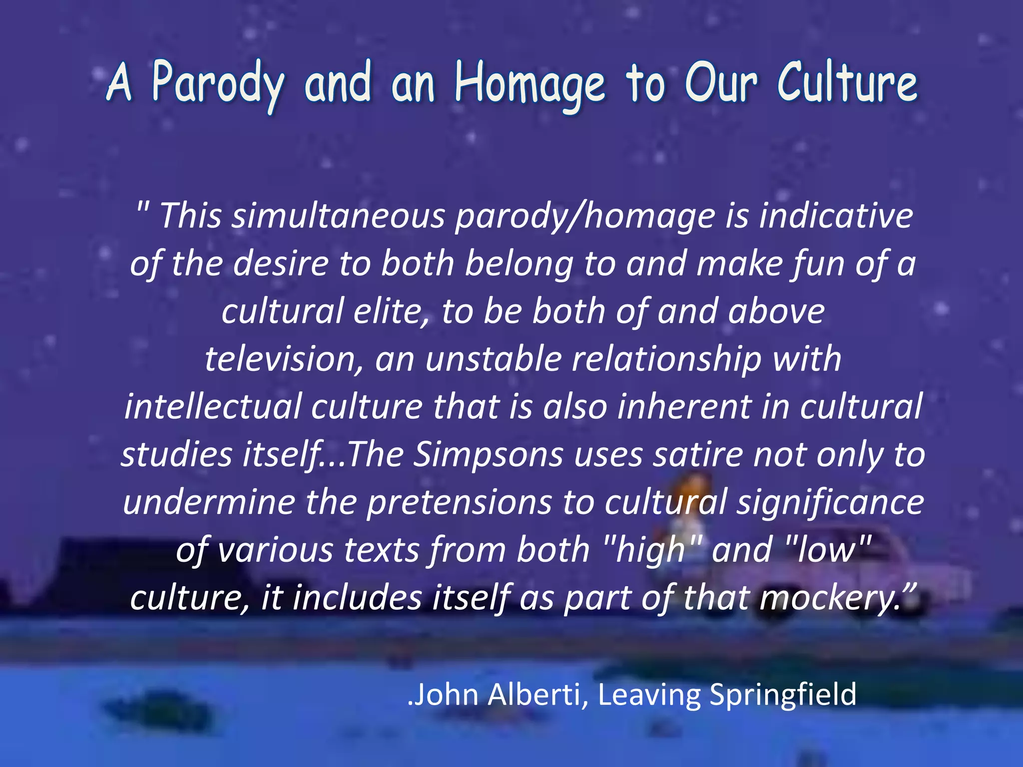 " This simultaneous parody/homage is indicative
of the desire to both belong to and make fun of a
cultural elite, to be both of and above
television, an unstable relationship with
intellectual culture that is also inherent in cultural
studies itself...The Simpsons uses satire not only to
undermine the pretensions to cultural significance
of various texts from both "high" and "low"
culture, it includes itself as part of that mockery.”
.John Alberti, Leaving Springfield
 
