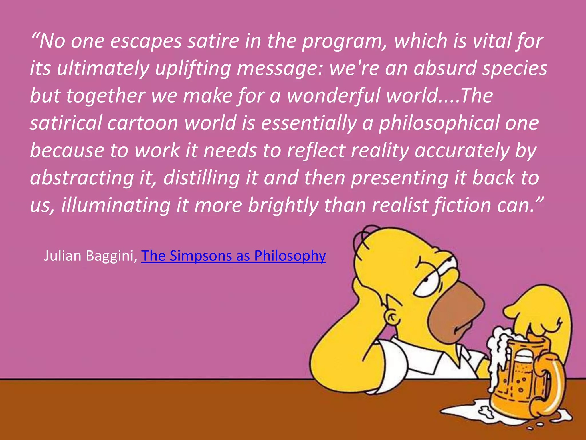 “No one escapes satire in the program, which is vital for
its ultimately uplifting message: we're an absurd species
but together we make for a wonderful world....The
satirical cartoon world is essentially a philosophical one
because to work it needs to reflect reality accurately by
abstracting it, distilling it and then presenting it back to
us, illuminating it more brightly than realist fiction can.”
Julian Baggini, The Simpsons as Philosophy
 