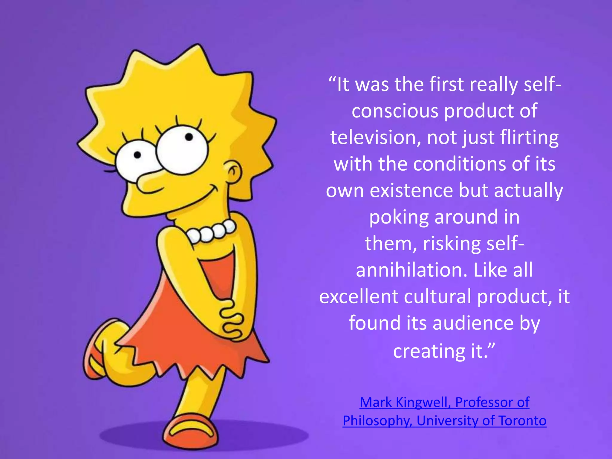 “It was the first really self-
conscious product of
television, not just flirting
with the conditions of its
own existence but actually
poking around in
them, risking self-
annihilation. Like all
excellent cultural product, it
found its audience by
creating it.”
Mark Kingwell, Professor of
Philosophy, University of Toronto
 