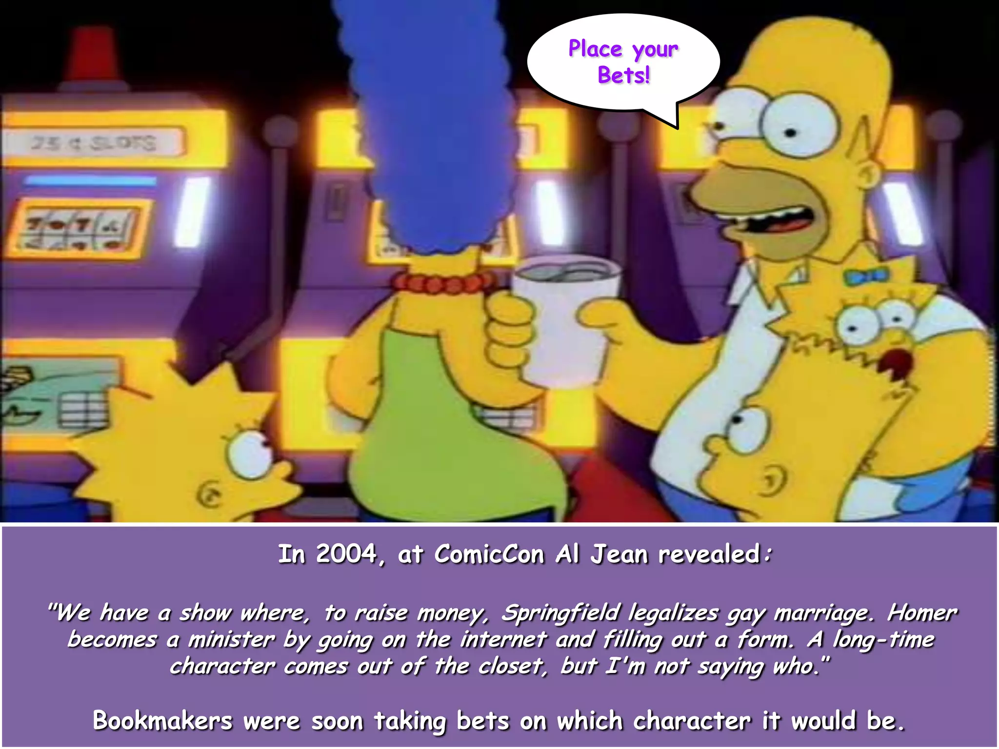 In 2004, at ComicCon Al Jean revealed:
"We have a show where, to raise money, Springfield legalizes gay marriage. Homer
becomes a minister by going on the internet and filling out a form. A long-time
character comes out of the closet, but I'm not saying who.”
Bookmakers were soon taking bets on which character it would be.
Place your
Bets!
 