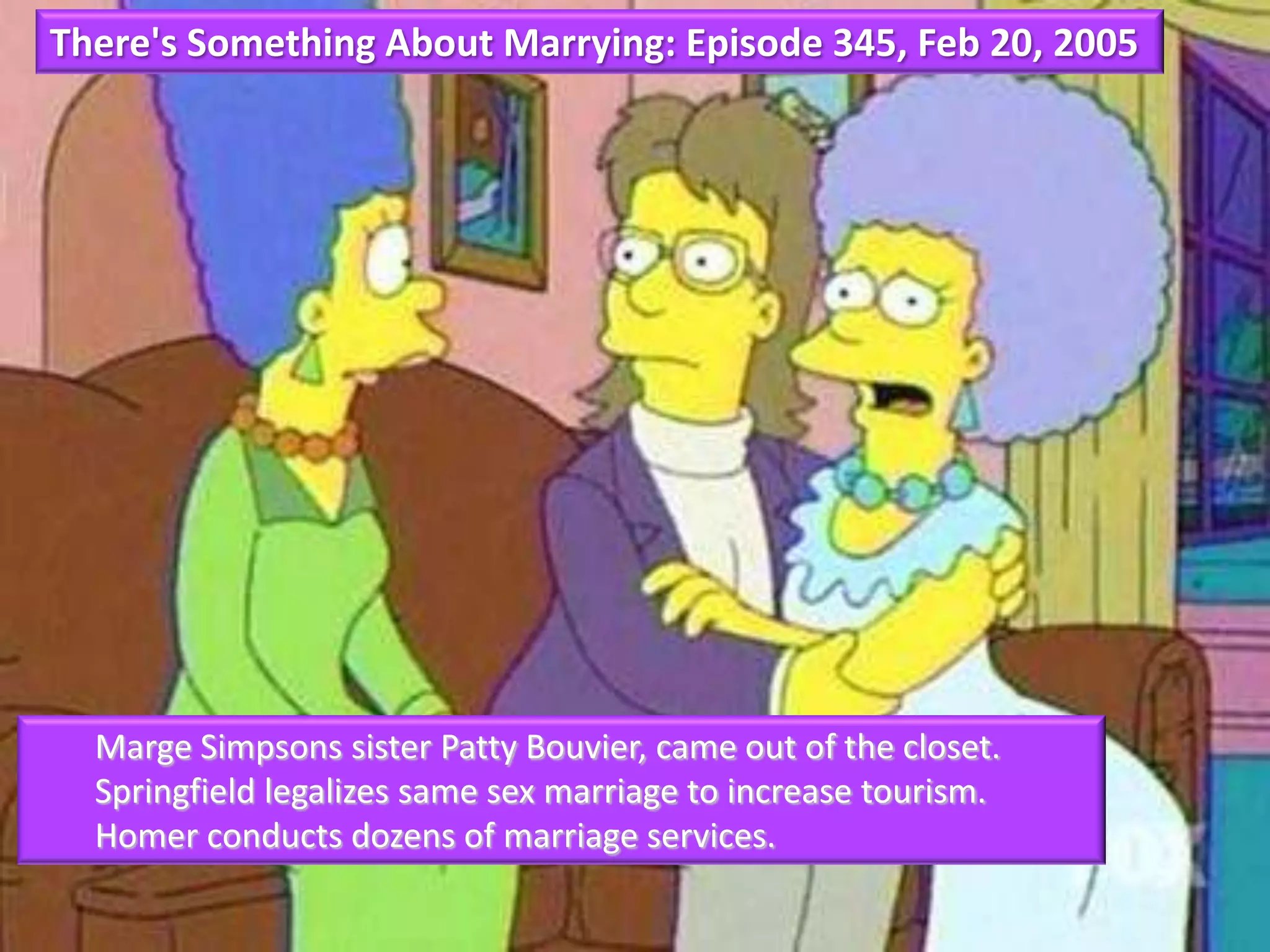 There's Something About Marrying: Episode 345, Feb 20, 2005
Marge Simpsons sister Patty Bouvier, came out of the closet.
Springfield legalizes same sex marriage to increase tourism.
Homer conducts dozens of marriage services.
 
