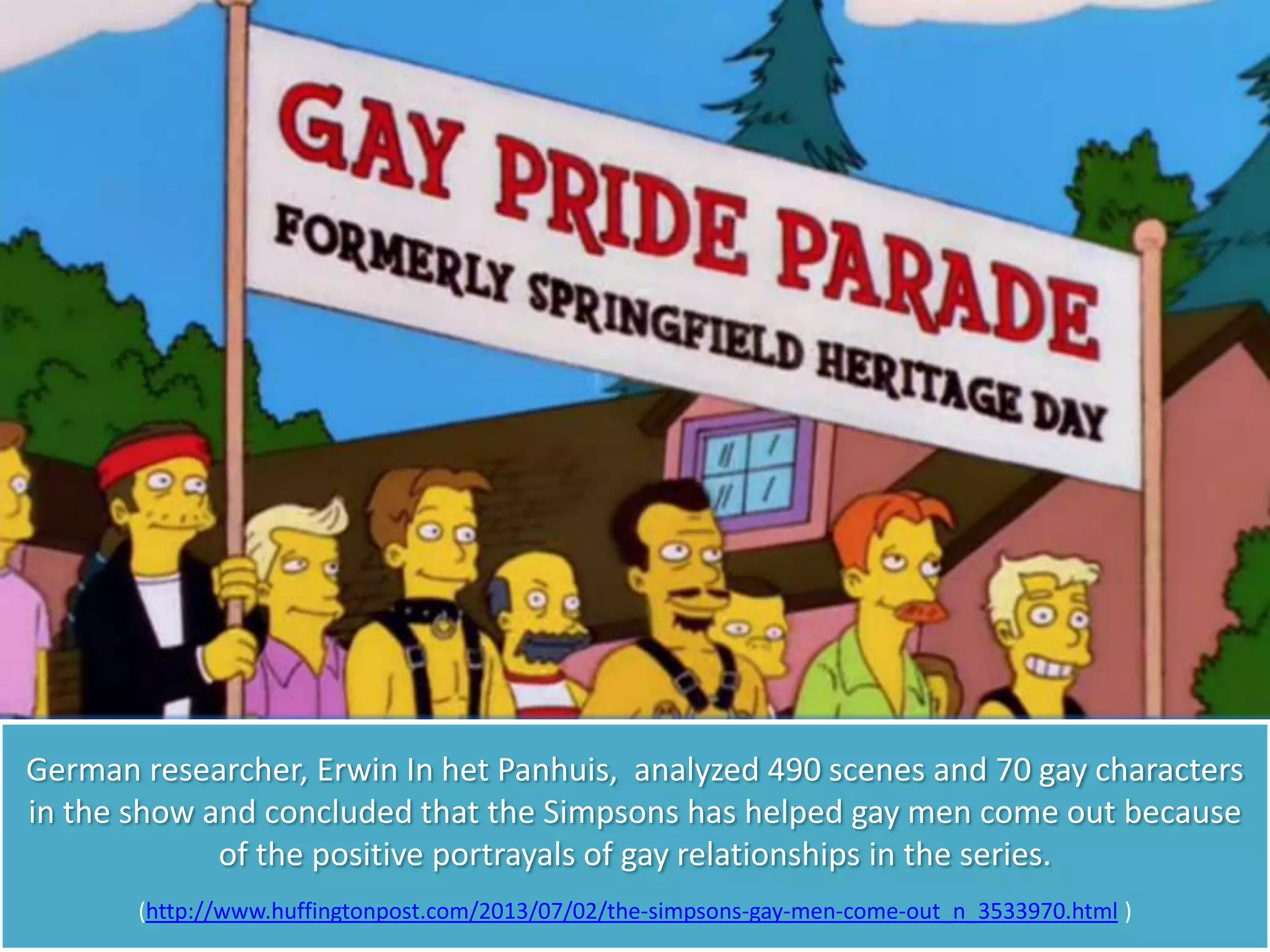 German researcher, Erwin In het Panhuis, analyzed 490 scenes and 70 gay characters
in the show and concluded that the Simpsons has helped gay men come out because
of the positive portrayals of gay relationships in the series.
(http://www.huffingtonpost.com/2013/07/02/the-simpsons-gay-men-come-out_n_3533970.html )
 