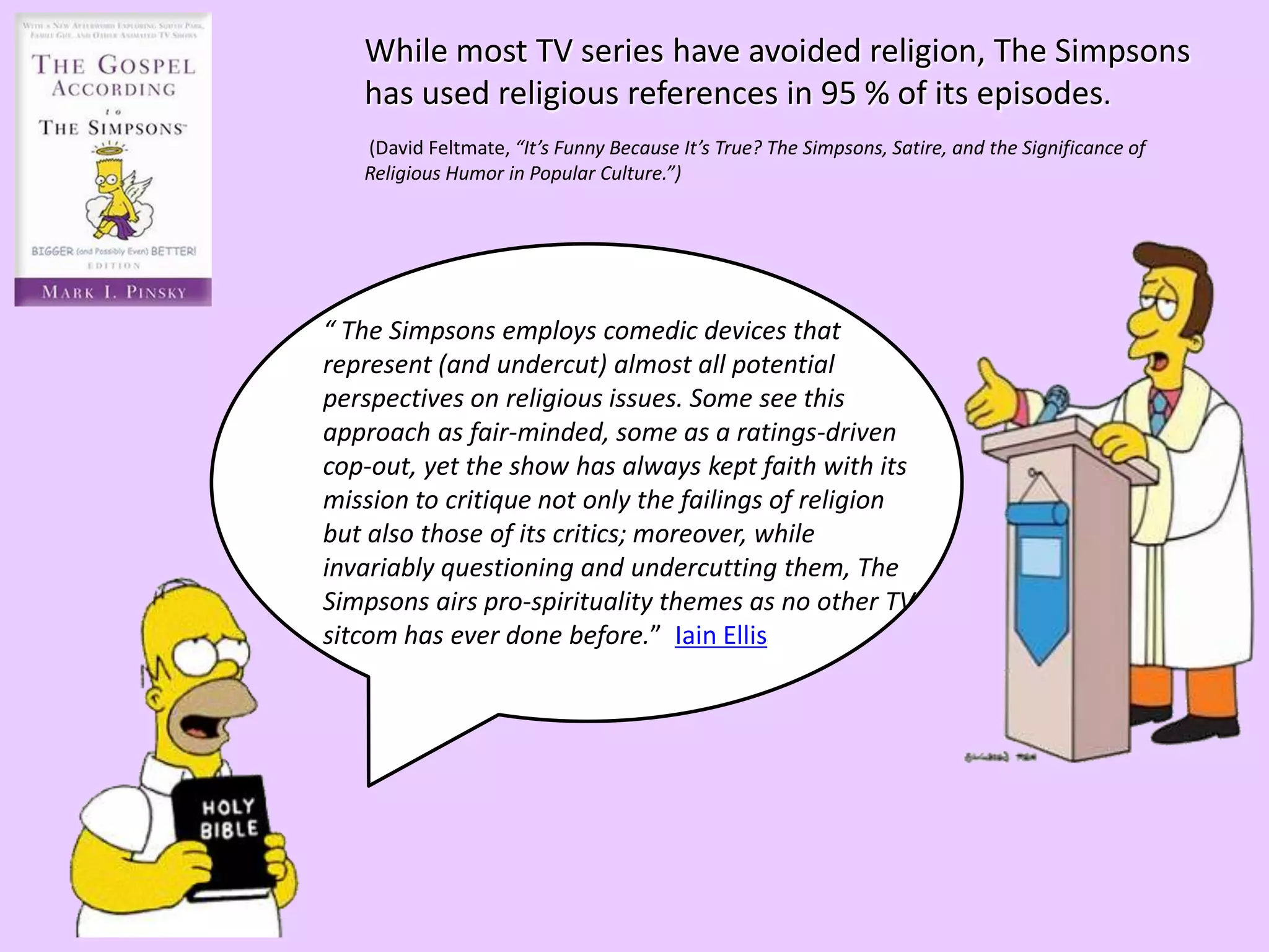 While most TV series have avoided religion, The Simpsons
has used religious references in 95 % of its episodes.
(David Feltmate, “It’s Funny Because It’s True? The Simpsons, Satire, and the Significance of
Religious Humor in Popular Culture.”)
“ The Simpsons employs comedic devices that
represent (and undercut) almost all potential
perspectives on religious issues. Some see this
approach as fair-minded, some as a ratings-driven
cop-out, yet the show has always kept faith with its
mission to critique not only the failings of religion
but also those of its critics; moreover, while
invariably questioning and undercutting them, The
Simpsons airs pro-spirituality themes as no other TV
sitcom has ever done before.” Iain Ellis
 
