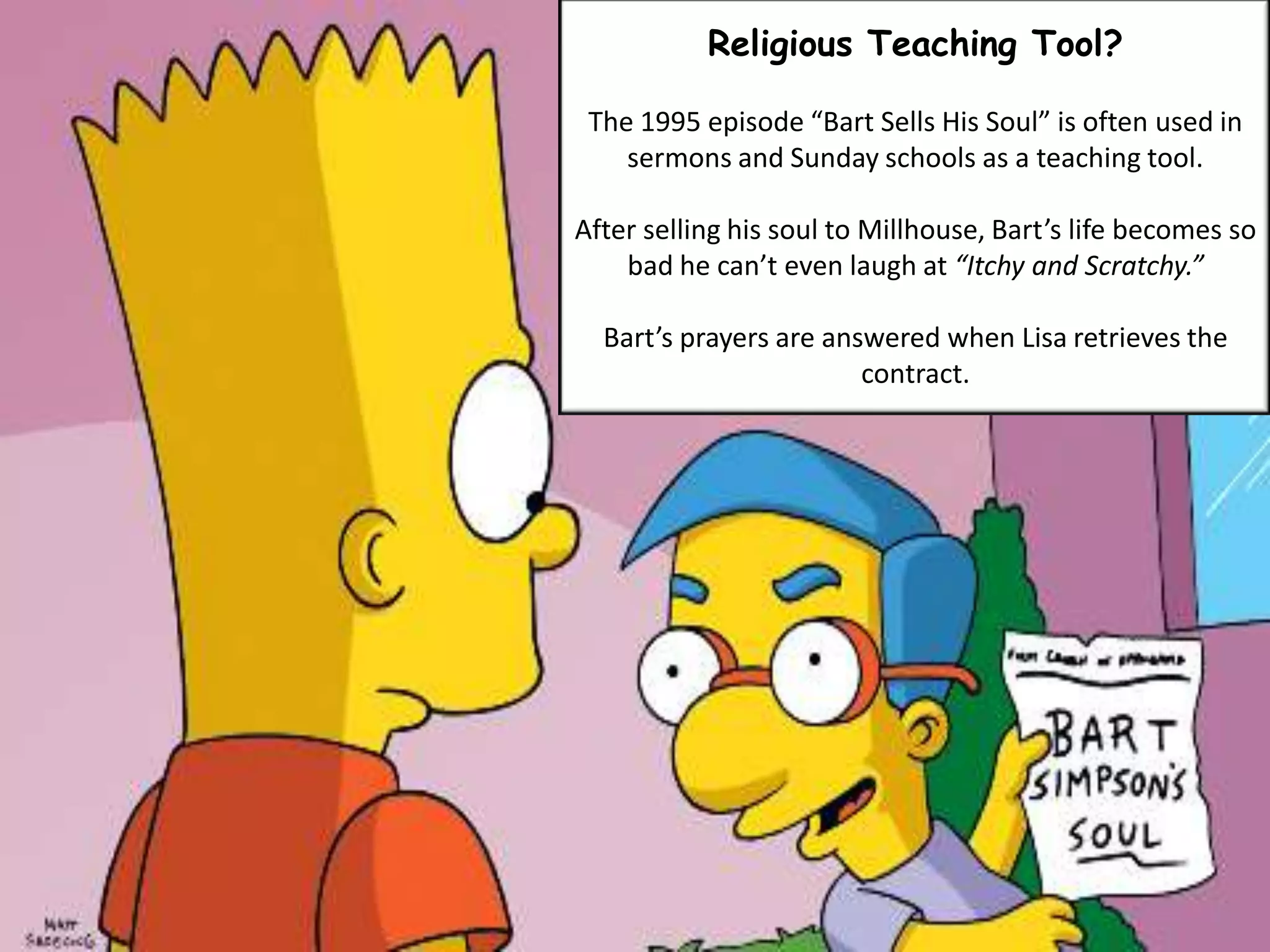 Religious Teaching Tool?
The 1995 episode “Bart Sells His Soul” is often used in
sermons and Sunday schools as a teaching tool.
After selling his soul to Millhouse, Bart’s life becomes so
bad he can’t even laugh at “Itchy and Scratchy.”
Bart’s prayers are answered when Lisa retrieves the
contract.
 
