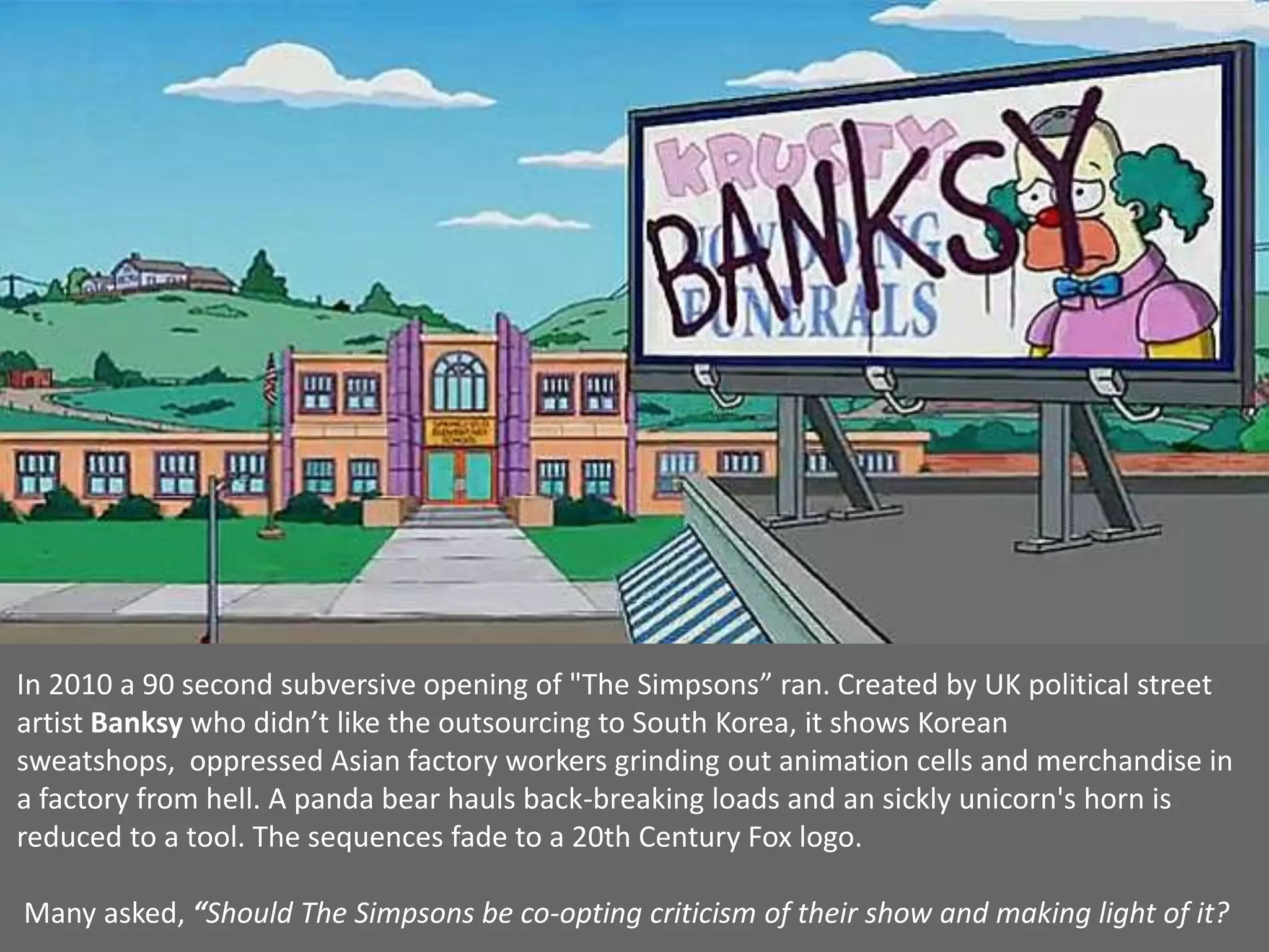 In 2010 a 90 second subversive opening of "The Simpsons” ran. Created by UK political street
artist Banksy who didn’t like the outsourcing to South Korea, it shows Korean
sweatshops, oppressed Asian factory workers grinding out animation cells and merchandise in
a factory from hell. A panda bear hauls back-breaking loads and an sickly unicorn's horn is
reduced to a tool. The sequences fade to a 20th Century Fox logo.
Many asked, “Should The Simpsons be co-opting criticism of their show and making light of it?
 
