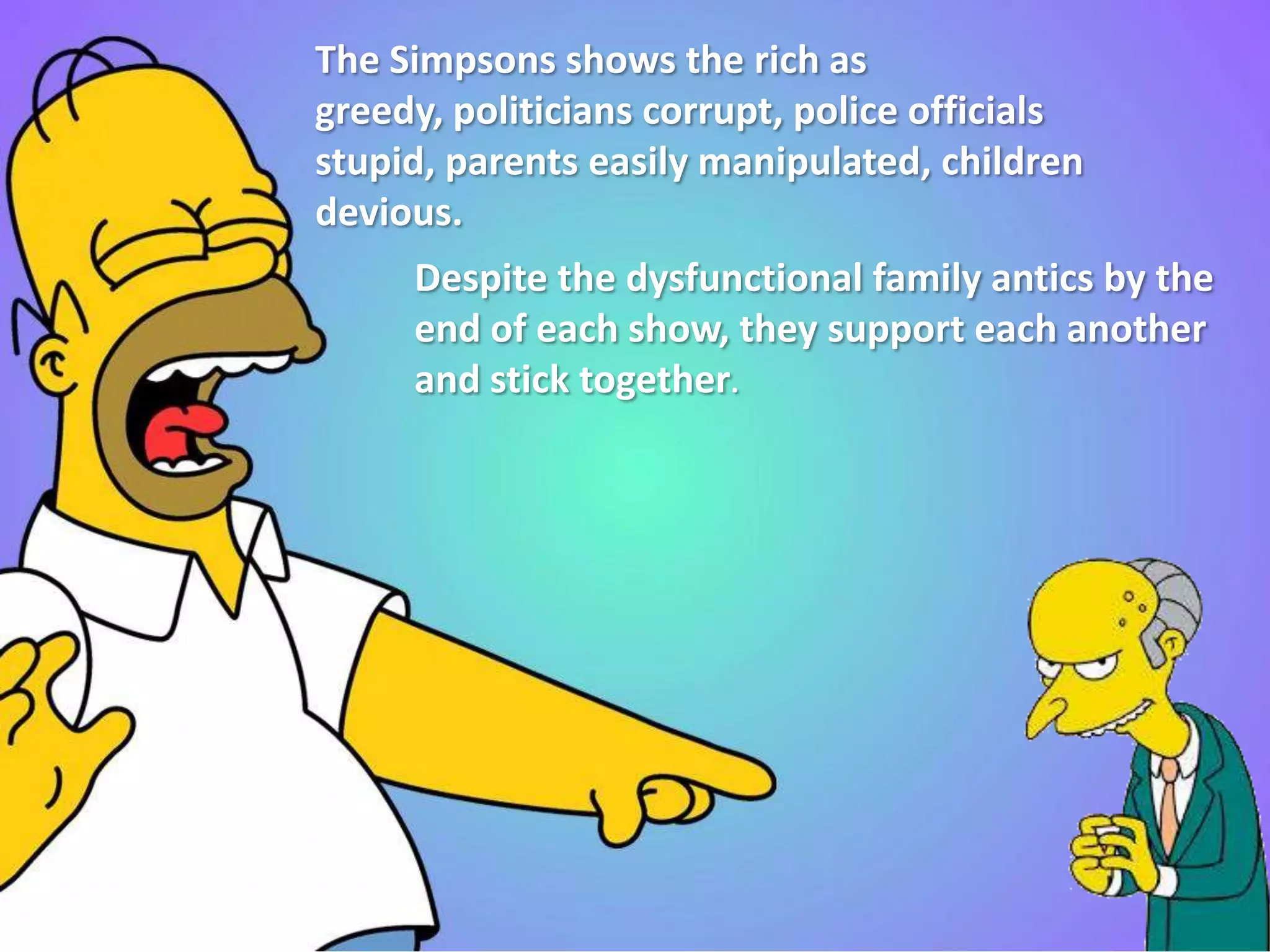 The Simpsons shows the rich as
greedy, politicians corrupt, police officials
stupid, parents easily manipulated, children
devious.
Despite the dysfunctional family antics by the
end of each show, they support each another
and stick together.
 