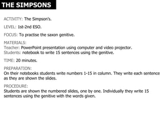 THE SIMPSONS

ACTIVITY: The Simpson’s.
LEVEL: 1st-2nd ESO.
FOCUS: To practise the saxon genitive.
MATERIALS:
Teacher: PowerPoint presentation using computer and video projector.
Students: notebook to write 15 sentences using the genitive.
TIME: 20 minutes.
PREPARATION:
On their notebooks students write numbers 1-15 in column. They write each sentence
as they are shown the slides.
PROCEDURE:
Students are shown the numbered slides, one by one. Individually they write 15
sentences using the genitive with the words given.
 
