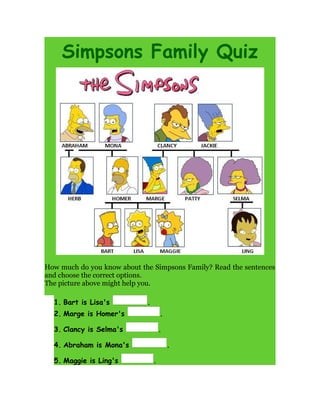 Simpsons Family Quiz
How much do you know about the Simpsons Family? Read the sentences
and choose the correct options.
The picture above might help you.
1. Bart is Lisa's .
2. Marge is Homer's .
3. Clancy is Selma's .
4. Abraham is Mona's .
5. Maggie is Ling's .
 