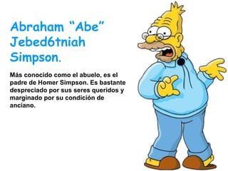 Abraham “Abe”
Jebed6tniah
Simpson.
Más conocido como el abuelo, es el
padre de Homer Simpson. Es bastante
despreciado por sus seres queridos y
marginado por su condición de
anciano.

 