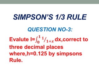 SIMPSON’S 1/3 RULE
QUESTION NO-3:
Evalute I= 𝟎
𝟏 𝟏
𝟏+𝒙 dx,correct to
three decimal places
where,h=0.125 by simpsons
Rule.
 