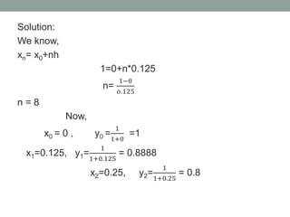 Solution:
We know,
xn= x0+nh
1=0+n*0.125
n=
1−0
𝑜.125
n = 8
Now,
x0 = 0 , y0 =
1
1+0
=1
x1=0.125, y1=
1
1+0.125
= 0.8888
x2=0.25, y2=
1
1+0.25
= 0.8
 