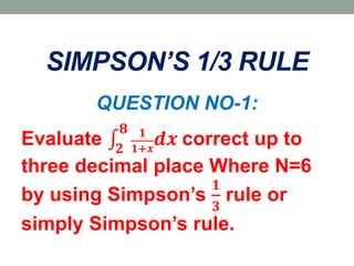 SIMPSON’S 1/3 RULE
QUESTION NO-1:
Evaluate 𝟐
𝟖 𝟏
𝟏+𝒙
𝒅𝒙 correct up to
three decimal place Where N=6
by using Simpson’s
𝟏
𝟑
rule or
simply Simpson’s rule.
 