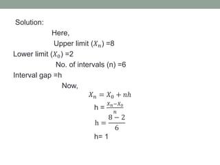 Solution:
Here,
Upper limit (𝑋 𝑛) =8
Lower limit (𝑋0) =2
No. of intervals (n) =6
Interval gap =h
Now,
𝑋 𝑛 = 𝑋0 + 𝑛ℎ
h =
𝑋 𝑛−𝑋0
𝑛
h =
8 − 2
6
h= 1
 