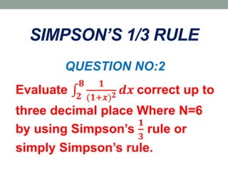 SIMPSON’S 1/3 RULE
QUESTION NO:2
Evaluate 𝟐
𝟖 𝟏
(𝟏+𝒙) 𝟐 𝒅𝒙 correct up to
three decimal place Where N=6
by using Simpson’s
𝟏
𝟑
rule or
simply Simpson’s rule.
 