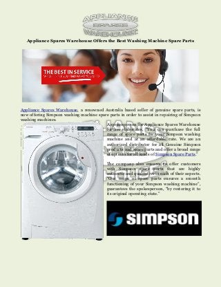 Appliance Spares Warehouse Offers the Best Washing Machine Spare Parts
Appliance Spares Warehouse, a renowned Australia based seller of genuine spare parts, is
now offering Simpson washing machine spare parts in order to assist in repairing of Simpson
washing machines.
A spokesperson for Appliance Spares Warehouse
further elaborates, “You can purchase the full
range of spare parts for your Simpson washing
machine and at an affordable rate. We are an
authorized distributor for all Genuine Simpson
products and spare parts and offer a broad range
of options for all kinds of Simpson Spare Parts.”
The company also ensures to offer customers
with Simpson spare parts that are highly
authentic and qualitative in each of their aspects.
“Our range of spare parts ensures a smooth
functioning of your Simpson washing machine”,
guarantees the spokesperson, “by restoring it to
its original operating state.”
 
