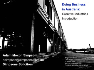 Doing Business
                           in Australia:
                           Creative Industries
                           Introduction




Adam Moxon Simpson
                             Simpsons Solicitors
asimpson@simpsons.com.au     Lot 1, Level 2
                             23 Hickson Road
                             MILLERS POINT NSW 2000
Simpsons Solicitors          Ph: (02) 8014 5050 Fax: (02) 8014 5060
 