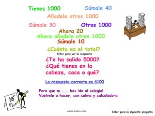 www.nano.com
Tienes 1000 Súmale 40
Añadele otros 1000
Súmale 30 Otros 1000
Ahora 20
Ahora añadele otros 1000
Súmale 10
¿Cuánto es el total?
Enter para ver la respuesta
¿Te ha salido 5000?
¿Qué tienes en la
cabeza, caca o qué?
La respuesta correcta es 4100
Para que m..... has ido al colegio!
Vuelvelo a hacer, con calma y calculadora
Enter para la siguiente pregunta
 