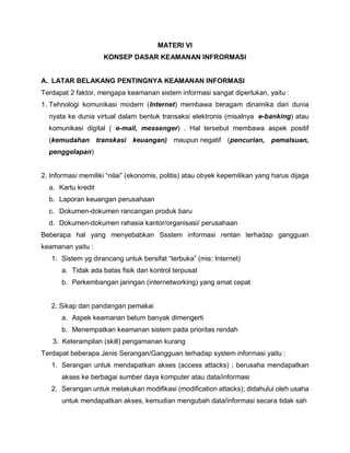 MATERI VI
KONSEP DASAR KEAMANAN INFRORMASI
A. LATAR BELAKANG PENTINGNYA KEAMANAN INFORMASI
Terdapat 2 faktor, mengapa keamanan sistem informasi sangat diperlukan, yaitu :
1. Tehnologi komunikasi modern (Internet) membawa beragam dinamika dari dunia
nyata ke dunia virtual dalam bentuk transaksi elektronis (misalnya e-banking) atau
komunikasi digital ( e-mail, messenger) . Hal tersebut membawa aspek positif
(kemudahan transkasi keuangan) maupun negatif (pencurian, pemalsuan,
penggelapan)
2. Informasi memiliki “nilai” (ekonomis, politis) atau obyek kepemilikan yang harus dijaga
a. Kartu kredit
b. Laporan keuangan perusahaan
c. Dokumen-dokumen rancangan produk baru
d. Dokumen-dokumen rahasia kantor/organisasi/ perusahaan
Beberapa hal yang menyebabkan Ssstem informasi rentan terhadap gangguan
keamanan yaitu :
1. Sistem yg dirancang untuk bersifat “terbuka” (mis: Internet)
a. Tidak ada batas fisik dan kontrol terpusat
b. Perkembangan jaringan (internetworking) yang amat cepat
2. Sikap dan pandangan pemakai
a. Aspek keamanan belum banyak dimengerti
b. Menempatkan keamanan sistem pada prioritas rendah
3. Keterampilan (skill) pengamanan kurang
Terdapat beberapa Jenis Serangan/Gangguan terhadap system informasi yaitu :
1. Serangan untuk mendapatkan akses (access attacks) ; berusaha mendapatkan
akses ke berbagai sumber daya komputer atau data/informasi
2. Serangan untuk melakukan modifikasi (modification attacks); didahului oleh usaha
untuk mendapatkan akses, kemudian mengubah data/informasi secara tidak sah
 