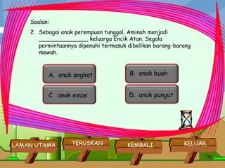a. ATAM Soalan: Sebagai anak perempuan tunggal, Aminah menjadi  ______________ keluarga Encik Atan. Segala permintaannya dipenuhi termasuk dibelikan barang-barang mewah.     KELUAR KEMBALI LAMAN UTAMA TERUSKAN B.  anak buah  A.  anak angkat   C.  anak emas  D.  anak pungut   
